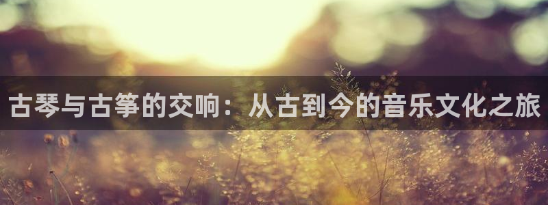 凯发平台开户:古琴与古筝的交响:从古到今的音乐文化之旅