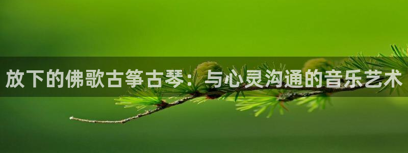 凯发线上app苹果版下载:放下的佛歌古筝古琴:与心灵沟通的音