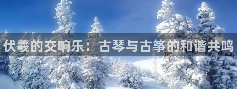 凯发娱网址是什么:伏羲的交响乐:古琴与古筝的和谐共鸣